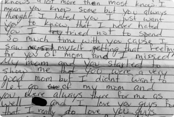 A close up of a hand-written note Marcus wrote his mother about their adoption disruption. The visible part reads " I mean you know some but you always thought I hated you. I just want you to know that I never hated you. I tried not to spend so much time with you cause I saw myself getting that feeling for you of mom and I missed my mom and you started to show me that you were a very good mom and I didn't want to let go of my mom and you were always there for me as well and I love you guys for that. I really do love you guys."